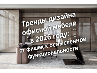 Тренды дизайна офисной мебели в 2026 году: от «фишек» к осмысленной функциональности